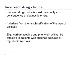 Incorrect drug choiceIncorrect drug choice is most commonly a consequence of diagnostic errors. It derives from the misclassification of the type of epilepsy. E.g., carbamazepine and phenytoin will not be effective in patients with absence seizures or myoclonic seizures.