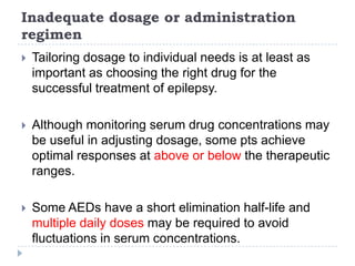 Inadequate dosage or administration regimenTailoring dosage to individual needs is at least as important as choosing the right drug for the successful treatment of epilepsy.Although monitoring serum drug concentrations may be useful in adjusting dosage, some pts achieve optimal responses at above or below the therapeutic ranges.Some AEDs have a short elimination half-life and multiple daily doses may be required to avoid fluctuations in serum concentrations.