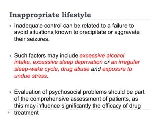 Inappropriate lifestyleInadequate control can be related to a failure to avoid situations known to precipitate or aggravate their seizures. Such factors may include excessive alcohol intake, excessive sleep deprivation or an irregular sleep-wake cycle, drug abuse and exposure to undue stress. Evaluation of psychosocial problems should be part of the comprehensive assessment of patients, as this may influence significantly the efficacy of drug treatment