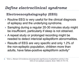 Define electroclinical syndromeElectroencephalography (EEG)Routine EEG is very useful for the clinical diagnosis of epilepsy and the underlying syndrome. Sampling during a regular 20-30 minutes study might be insufficient, particularly if sleep is not obtained.A repeat study or prolonged recording might be needed to detect interictalepileptiform abnormalities.Results of EEG are very specific and only 1.2% of the non-epileptic population, children more than adults, have false-positive epileptiform activity**Zivin L, Marsan CA Incidence and prognostic significance of epileptiform activity in the EEG of non-epileptic subjects. Brain 1968; 91:751-78.