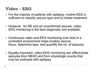 Video - EEGFor the majority of patients with epilepsy, routine EEG is sufficient to classify seizure type and to initiate treatment. However,  for RE and an unconfirmed seizure, video-EEG monitoring is the best diagnostic tool available. Continuous video and EEG monitoring over time in a controlled environment helps localize seizure focus, determinetype, and quantify the no. of seizures. Equally important, video-EEG monitoring can differentiate seizures from NEAD and from physiologic events that may be confused with epilepsy.