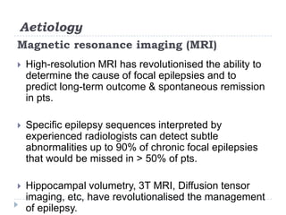 AetiologyMagnetic resonance imaging (MRI)High-resolution MRI has revolutionised the ability to determine the cause of focal epilepsies and to predict long-term outcome & spontaneous remission in pts.Specific epilepsy sequences interpreted by experienced radiologists can detect subtle abnormalities up to 90% of chronic focal epilepsies that would be missed in > 50% of pts. Hippocampalvolumetry, 3T MRI, Diffusion tensor imaging, etc, have revolutionalised the management of epilepsy.