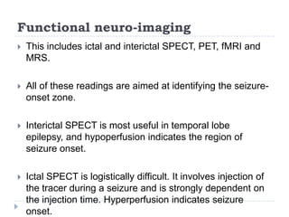 Functional neuro-imagingThis includes ictal and interictal SPECT, PET, fMRI and MRS. All of these readings are aimed at identifying the seizure-onset zone.Interictal SPECT is most useful in temporal lobe epilepsy, and hypoperfusion indicates the region of seizure onset.Ictal SPECT is logistically difficult. It involves injection of the tracer during a seizure and is strongly dependent on the injection time. Hyperperfusion indicates seizure onset.