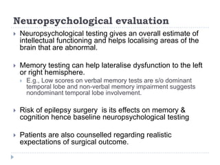 Neuropsychological evaluationNeuropsychological testing gives an overall estimate of intellectual functioning and helps localising areas of the brain that are abnormal. Memory testing can help lateralise dysfunction to the left or right hemisphere. E.g., Low scores on verbal memory tests are s/o dominant temporal lobe and non-verbal memory impairment suggests nondominant temporal lobe involvement. Risk of epilepsy surgery  is its effects on memory & cognition hence baseline neuropsychological testingPatients are also counselled regarding realistic expectations of surgical outcome.