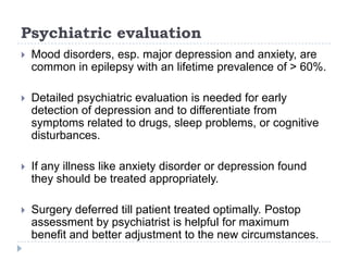 Psychiatric evaluationMood disorders, esp. major depression and anxiety, are common in epilepsy with an lifetime prevalence of > 60%.Detailed psychiatric evaluation is needed for early detection of depression and to differentiate from symptoms related to drugs, sleep problems, or cognitive disturbances. If any illness like anxiety disorder or depression found they should be treated appropriately.Surgery deferred till patient treated optimally. Postop assessment by psychiatrist is helpful for maximum benefit and better adjustment to the new circumstances.