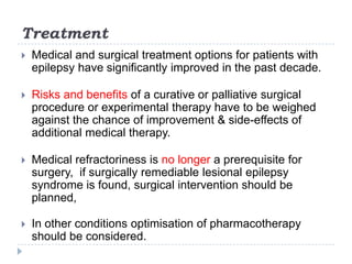 TreatmentMedical and surgical treatment options for patients with epilepsy have significantly improved in the past decade. Risks and benefits of a curative or palliative surgical procedure or experimental therapy have to be weighed against the chance of improvement & side-effects of additional medical therapy.Medical refractoriness is no longer a prerequisite for surgery,  if surgically remediable lesional epilepsy syndrome is found, surgical intervention should be planned, In other conditions optimisation of pharmacotherapy should be considered.