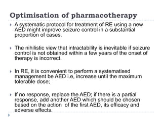 Optimisation of pharmacotherapyA systematic protocol for treatment of RE using a new AED might improve seizure control in a substantial proportion of cases. The nihilistic view that intractability is inevitable if seizure control is not obtained within a few years of the onset of therapy is incorrect. In RE, it is convenient to perform a systematised management be AED i.e, increase until the maximum tolerable dose;If no response, replace the AED; if there is a partial response, add another AED which should be chosen based on the action  of the first AED, its efficacy and adverse effects.