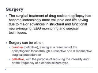 SurgeryThe surgical treatment of drug resistant epilepsy has become increasingly more valuable and life saving due to major advances in structural and functional neuro-imaging, EEG monitoring and surgical techniques. Surgery can be either, curative (definitive), aiming at a resection of the epileptogenic focus through a resective or a disconnective surgical procedure or palliative, with the purpose of reducing the intensity and/ or the frequency of a certain seizure type.