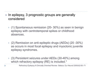 In epilepsy, 3 prognostic groups are generally considered(1) Spontaneous remission (20- 30%) as seen in benign epilepsy with centrotemporal spikes or childhood absences.(2) Remission on anti-epileptic drugs (AEDs) (20 -30%) as occurs in most focal epilepsy and myoclonic juvenile epilepsy syndromes.(3) Persistent seizures under AEDs (30-40%) among which refractory epilepsy (RE) is included.*Refractory Epilepsy:A Clinically Oriented Review  Beleza. EurNeurol 2009;62:65–71
