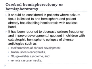 Contd.Mesial temporal sclerosis is the most common cause of RE and has best prognosis if surgically treated with anterior temporal lobectomy (ATL) Complications of ATL are rare and include quadratic visual field defect, and transient hemiparesis.The outcome of surgery greatly depends on the underlying cause of epilepsy. Pts with vascular malformations, low-grade tumours, dysembryoplasticneuro-epithelial tumours, and cystic lesions have outcomes are as good as those with hippocampal sclerosis