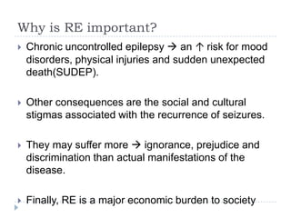 Why is RE important?Chronic uncontrolled epilepsy  an ↑ risk for mood disorders, physical injuries and sudden unexpected death(SUDEP). Other consequences are the social and cultural stigmas associated with the recurrence of seizures. They may suffer more  ignorance, prejudice and discrimination than actual manifestations of the disease.Finally, RE is a major economic burden to society