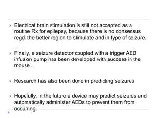 Treatments under InvestigationPolymers, electrical brain stimulation and prediction of seizures may be available in the future for treating patients with refractory epilepsy.Cell transplantation and gene therapy, although holding great promise, are still far from routine clinical usePolymers containing AEDs consist of 2-3mm microspheres that might be placed in epileptogenic zone.Advantages include: (1) new AEDs could be used including those which do not cross the BBB or show systemic toxicity; (2) they may be useful when the epileptogenic zone is near eloquent cortex; (3) they prevent noncompliance