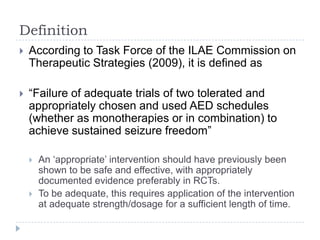 DefinitionAccording to Task Force of the ILAE Commission on Therapeutic Strategies (2009), it is defined as “Failure of adequate trials of two tolerated and appropriately chosen and used AED schedules (whether as monotherapies or in combination) to achieve sustained seizure freedom”An ‘appropriate’ intervention should have previously been shown to be safe and effective, with appropriately documented evidence preferably in RCTs.To be adequate, this requires application of the intervention at adequate strength/dosage for a sufficient length of time.
