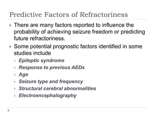 Predictive Factors of RefractorinessThere are many factors reported to influence the probability of achieving seizure freedom or predicting future refractoriness. Some potential prognostic factors identified in some studies includeEpileptic syndromeResponse to previous AEDsAgeSeizure type and frequencyStructural cerebral abnormalitiesElectroencephalography