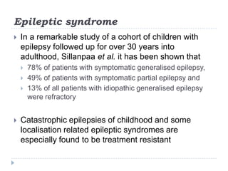 Epileptic syndromeIn a remarkable study of a cohort of children with epilepsy followed up for over 30 years into adulthood, Sillanpaa et al. it has been shown that 78% of patients with symptomatic generalised epilepsy, 49% of patients with symptomatic partial epilepsy and13% of all patients with idiopathic generalised epilepsy were refractoryCatastrophic epilepsies of childhood and some localisation related epileptic syndromes are especially found to be treatment resistant