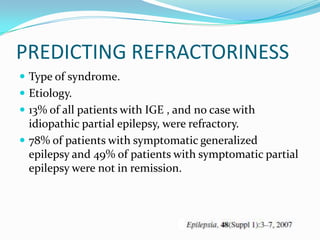 PREDICTING REFRACTORINESS
 Type of syndrome.
 Etiology.
 13% of all patients with IGE , and no case with
  idiopathic partial epilepsy, were refractory.
 78% of patients with symptomatic generalized
  epilepsy and 49% of patients with symptomatic partial
  epilepsy were not in remission.
 