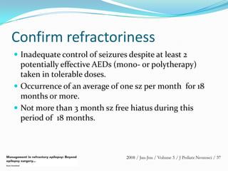 Confirm refractoriness
 Inadequate control of seizures despite at least 2
  potentially effective AEDs (mono- or polytherapy)
  taken in tolerable doses.
 Occurrence of an average of one sz per month for 18
  months or more.
 Not more than 3 month sz free hiatus during this
  period of 18 months.
 