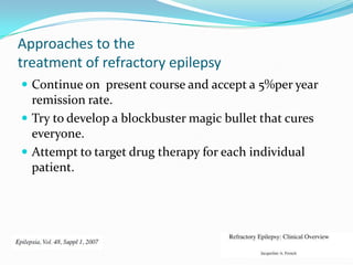 Approaches to the
treatment of refractory epilepsy
 Continue on present course and accept a 5%per year
  remission rate.
 Try to develop a blockbuster magic bullet that cures
  everyone.
 Attempt to target drug therapy for each individual
  patient.
 