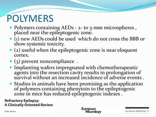POLYMERS
 Polymers containing AEDs - 2- to 3-mm microspheres ,
    placed near the epileptogenic zone.
   (1) new AEDs could be used which do not cross the BBB or
    show systemic toxicity.
   (2) useful when the epileptogenic zone is near eloquent
    cortex.
   (3) prevent noncompliance .
   Implanting wafers impregnated with chemotherapeutic
    agents into the resection cavity results in prolongation of
    survival without an increased incidence of adverse events .
   Studies in animals have been promising as the application
    of polymers containing phenytoin to the epileptogenic
    zone in mice has reduced epileptogenic indexes .
 