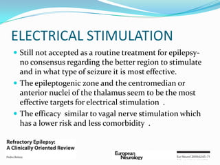 ELECTRICAL STIMULATION
 Still not accepted as a routine treatment for epilepsy-
  no consensus regarding the better region to stimulate
  and in what type of seizure it is most effective.
 The epileptogenic zone and the centromedian or
  anterior nuclei of the thalamus seem to be the most
  effective targets for electrical stimulation .
 The efficacy similar to vagal nerve stimulation which
  has a lower risk and less comorbidity .
 