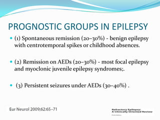 PROGNOSTIC GROUPS IN EPILEPSY
 (1) Spontaneous remission (20–30%) - benign epilepsy
 with centrotemporal spikes or childhood absences.

 (2) Remission on AEDs (20–30%) - most focal epilepsy
 and myoclonic juvenile epilepsy syndromes;.

 (3) Persistent seizures under AEDs (30–40%) .
 