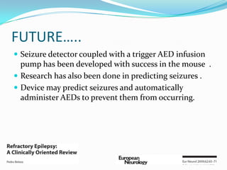 FUTURE…..
 Seizure detector coupled with a trigger AED infusion
  pump has been developed with success in the mouse .
 Research has also been done in predicting seizures .
 Device may predict seizures and automatically
  administer AEDs to prevent them from occurring.
 