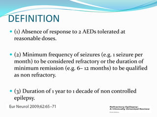 DEFINITION
 (1) Absence of response to 2 AEDs tolerated at
  reasonable doses.

 (2) Minimum frequency of seizures (e.g. 1 seizure per
  month) to be considered refractory or the duration of
  minimum remission (e.g. 6– 12 months) to be qualified
  as non refractory.

 (3) Duration of 1 year to 1 decade of non controlled
  epilepsy.
 