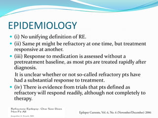 EPIDEMIOLOGY
 (i) No unifying definition of RE.
 (ii) Same pt might be refractory at one time, but treatment
  responsive at another.
 (iii) Response to medication is assessed without a
  pretreatment baseline, as most pts are treated rapidly after
  diagnosis.
  It is unclear whether or not so-called refractory pts have
  had a substantial response to treatment.
 (iv) There is evidence from trials that pts defined as
  refractory will respond readily, although not completely to
  therapy.
 