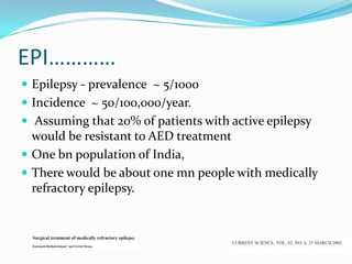 EPI…………
 Epilepsy - prevalence ~ 5/1000
 Incidence ~ 50/100,000/year.
 Assuming that 20% of patients with active epilepsy
  would be resistant to AED treatment
 One bn population of India,
 There would be about one mn people with medically
  refractory epilepsy.
 