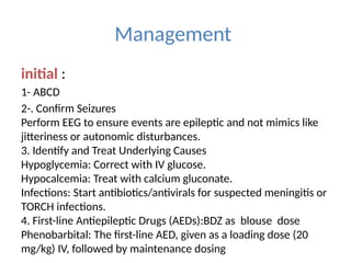 Management
initial :
1- ABCD
2-. Confirm Seizures
Perform EEG to ensure events are epileptic and not mimics like
jitteriness or autonomic disturbances.
3. Identify and Treat Underlying Causes
Hypoglycemia: Correct with IV glucose.
Hypocalcemia: Treat with calcium gluconate.
Infections: Start antibiotics/antivirals for suspected meningitis or
TORCH infections.
4. First-line Antiepileptic Drugs (AEDs):BDZ as blouse dose
Phenobarbital: The first-line AED, given as a loading dose (20
mg/kg) IV, followed by maintenance dosing
 