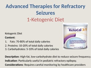 Advanced Therapies for Refractory
Seizures
1-Ketogenic Diet
Ketogenic Diet
Content:
1. Fats: 70-80% of total daily calories
2. Proteins: 10-20% of total daily calories
3. Carbohydrates: 5-10% of total daily calories
Description: High-fat, low-carbohydrate diet to reduce seizure frequency.
Indication: Particularly useful in pediatric refractory epilepsy.
Considerations: Requires careful monitoring by healthcare providers
 