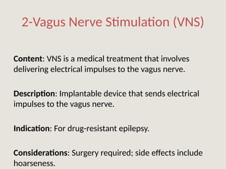 2-Vagus Nerve Stimulation (VNS)
Content: VNS is a medical treatment that involves
delivering electrical impulses to the vagus nerve.
Description: Implantable device that sends electrical
impulses to the vagus nerve.
Indication: For drug-resistant epilepsy.
Considerations: Surgery required; side effects include
hoarseness.
 