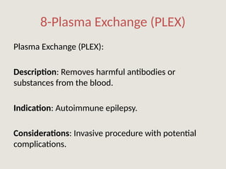 8-Plasma Exchange (PLEX)
Plasma Exchange (PLEX):
Description: Removes harmful antibodies or
substances from the blood.
Indication: Autoimmune epilepsy.
Considerations: Invasive procedure with potential
complications.
 