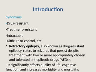 Introduction
Synonyms
-Drug-resistant
-Treatment-resistant
-Intractable
-Difficult-to-control, etc
• Refractory epilepsy, also known as drug-resistant
epilepsy, refers to seizures that persist despite
treatment with two or more appropriately chosen
and tolerated antiepileptic drugs (AEDs).
- It significantly affects quality of life, cognitive
function, and increases morbidity and mortality.
 