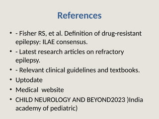 References
• - Fisher RS, et al. Definition of drug-resistant
epilepsy: ILAE consensus.
• - Latest research articles on refractory
epilepsy.
• - Relevant clinical guidelines and textbooks.
• Uptodate
• Medical website
• CHILD NEUROLOGY AND BEYOND2023 )India
academy of pediatric)
 