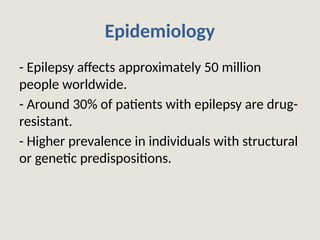 Epidemiology
- Epilepsy affects approximately 50 million
people worldwide.
- Around 30% of patients with epilepsy are drug-
resistant.
- Higher prevalence in individuals with structural
or genetic predispositions.
 