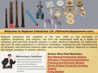 Welcome to Neptune Industries Ltd. (RefractoryEquipment.com)  Neptune Industries Ltd. establish in the year 1989 on the principals of tradition, excellence, and integrity. Our firm has established itself as a leader in refractory and technical ceramics industry in India. Neptune Industries Ltd collectively has over 20 years experience in refractory installation, engineering and manufacturing of refractory and technical ceramics plant and machinery systems. Neptune is Leading and largest company in ceramic industry. Section Wise Plant Machinery Raw Material Preparation Section Refractory Processing Equipment’s Pressing and Extrusion Section Drying & Green Products Handling System Firing Section 
