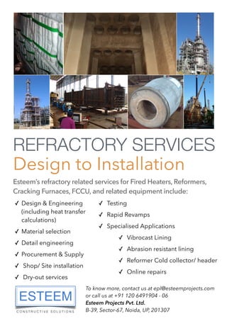 REFRACTORY SERVICES
Design to Installation
Esteem’s refractory related services for Fired Heaters, Reformers,
Cracking Furnaces, FCCU, and related equipment include:
✓ Design & Engineering
(including heat transfer
calculations)
✓ Material selection
✓ Detail engineering
✓ Procurement & Supply
✓ Shop/ Site installation
✓ Dry-out services
✓ Testing
✓ Rapid Revamps
✓ Specialised Applications
✓ Vibrocast Lining
✓ Abrasion resistant lining
✓ Reformer Cold collector/ header
✓ Online repairs
To know more, contact us at epl@esteemprojects.com
or call us at +91 120 6491904 - 06
Esteem Projects Pvt. Ltd.
B-39, Sector-67, Noida, UP, 201307
 