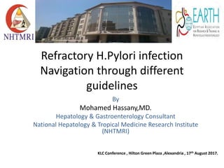 Refractory H.Pylori infection
Navigation through different
guidelines
By
Mohamed Hassany,MD.
Hepatology & Gastroenterology Consultant
National Hepatology & Tropical Medicine Research Institute
(NHTMRI)
KLC Conference , Hilton Green Plaza ,Alexandria , 17th August 2017.
 