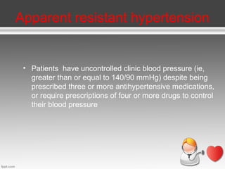 Apparent resistant hypertension

• Patients have uncontrolled clinic blood pressure (ie,
greater than or equal to 140/90 mmHg) despite being
prescribed three or more antihypertensive medications,
or require prescriptions of four or more drugs to control
their blood pressure

 
