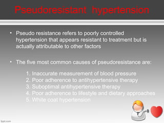 Pseudoresistant hypertension
• Pseudo resistance refers to poorly controlled
hypertension that appears resistant to treatment but is
actually attributable to other factors
• The five most common causes of pseudoresistance are:
1. Inaccurate measurement of blood pressure
2. Poor adherence to antihypertensive therapy
3. Suboptimal antihypertensive therapy
4. Poor adherence to lifestyle and dietary approaches
5. White coat hypertension

 