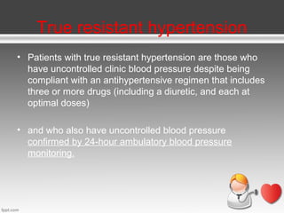 True resistant hypertension
• Patients with true resistant hypertension are those who
have uncontrolled clinic blood pressure despite being
compliant with an antihypertensive regimen that includes
three or more drugs (including a diuretic, and each at
optimal doses)
• and who also have uncontrolled blood pressure
confirmed by 24-hour ambulatory blood pressure
monitoring.

 