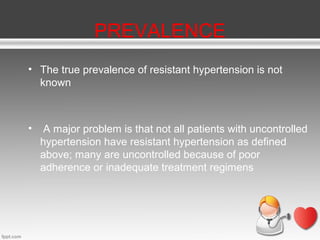 PREVALENCE
• The true prevalence of resistant hypertension is not
known

•

A major problem is that not all patients with uncontrolled
hypertension have resistant hypertension as defined
above; many are uncontrolled because of poor
adherence or inadequate treatment regimens

 