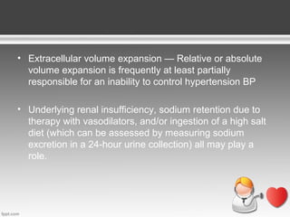• Extracellular volume expansion — Relative or absolute
volume expansion is frequently at least partially
responsible for an inability to control hypertension BP
• Underlying renal insufficiency, sodium retention due to
therapy with vasodilators, and/or ingestion of a high salt
diet (which can be assessed by measuring sodium
excretion in a 24-hour urine collection) all may play a
role.

 