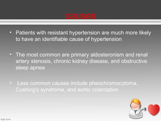 causes
• Patients with resistant hypertension are much more likely
to have an identifiable cause of hypertension
• The most common are primary aldosteronism and renal
artery stenosis, chronic kidney disease, and obstructive
sleep apnea
•

Less common causes include pheochromocytoma,
Cushing's syndrome, and aortic coarctation

 