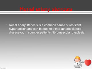 Renal artery stenosis
• Renal artery stenosis is a common cause of resistant
hypertension and can be due to either atherosclerotic
disease or, in younger patients, fibromuscular dysplasia.

 