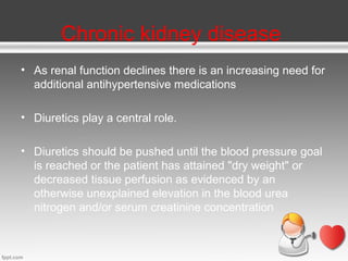 Chronic kidney disease
• As renal function declines there is an increasing need for
additional antihypertensive medications
• Diuretics play a central role.
• Diuretics should be pushed until the blood pressure goal
is reached or the patient has attained "dry weight" or
decreased tissue perfusion as evidenced by an
otherwise unexplained elevation in the blood urea
nitrogen and/or serum creatinine concentration

 