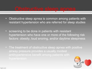 Obstructive sleep apnea
• Obstructive sleep apnea is common among patients with
resistant hypertension who are referred for sleep studies
• screening to be done in patients with resistant
hypertension who have one or more of the following risk
factors: obesity, loud snoring, and/or daytime sleepiness
• The treatment of obstructive sleep apnea with positive
airway pressure provides a usually modest
antihypertensive benefit among patients with
hypertension

 