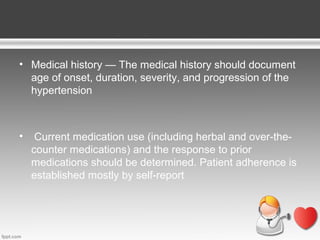 • Medical history — The medical history should document
age of onset, duration, severity, and progression of the
hypertension

•

Current medication use (including herbal and over-thecounter medications) and the response to prior
medications should be determined. Patient adherence is
established mostly by self-report

 