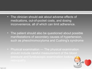 • The clinician should ask about adverse effects of
medications, out-of-pocket costs, and dosing
inconvenience, all of which can limit adherence.
• The patient should also be questioned about possible
manifestations of secondary causes of hypertension,
such as pheochromocytoma and Cushing's syndrome
• Physical examination — The physical examination
should include careful measurement of the blood
pressure and funduscopic examination looking for
retinopathy

 